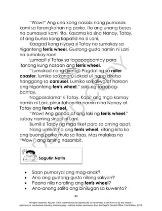 D
E
P
E
D
C
O
P
Y
84
“Wow!” Ang una kong nasabi nang pumasok
kami sa tarangkahan ng parke. Ito ang unang beses
na pumasyal kami rito. Kasama ko sina Nanay, Tatay,
at ang bunso kong kapatid na si Lani.
Kaagad kong niyaya si Tatay na sumakay sa
higanteng ferris wheel. Gustong-gusto namin ni Lani
na sumakay roon.
Lumapit si Tatay sa tagapagbantay para
itanong kung nasaan ang ferris wheel.
“Lumakad nang diretso. Pagdating sa roller
coaster, lumiko sa kanan. Lakad uli nang diretso
hanggang sa carousel. Lumiko sa kaliwa at naroon
ang higanteng ferris wheel,” sabi ng tagapag-
bantay.
Nagpasalamat si Tatay. Kapit ang mga kamay
namin ni Lani, pinuntahan na namin nina Nanay at
Tatay ang ferris wheel.
“Wow! Ang ganda at ang laki ng ferris wheel,”
sabay naming sinabi ni Lani.
Bumili si Tatay ng mga tiket para sa aming apat.
Nang umikot na ang ferris wheel, kitang-kita ko
ang buong parke mula sa itaas. Mas malakas na
“Wow!” ang aming nasambit.
 Saan pumasyal ang mag-anak?
 Ano ang gustong-gusto nilang sakyan?
 Paano nila narating ang ferris wheel?
 Ano-anong salita ang binilugan sa kuwento?
All rights reserved. No part of this material may be reproduced or transmitted in any form or by any means -
electronic or mechanical including photocopying – without written permission from the DepEd Central Office. First Edition, 2015.
 