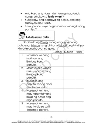 D
E
P
E
D
C
O
P
Y
85
 Ano kaya ang naramdaman ng mag-anak
nang sumakay sa ferris wheel?
 Kung ikaw ang papasyal sa parke, ano ang
sasakyan mo? Bakit?
 Ikaw, paano kayo nagsasama-sama ng inyong
pamilya?
Sabihin kung Palagi mong nagagawa ang
pahayag, Minsan kung bihira, at Hindi kung hindi pa.
Hintayin ang hudyat ng guro.
Palagi Minsan Hindi
1. Nasasabi ko nang
malinaw ang
ibinigay kong
panuto.
2. Masaya ako kapag
nasusunod nila ang
ibinigay kong
panuto.
3. Inuulit ko ang
panuto kapag hindi
nila ito nasundan.
4. Nasasabi ko nang
may katamtamang
lakas ng boses ang
mga panuto.
5. Nasasabi ko nang
may tiwala sa sarili
ang mga panuto.
All rights reserved. No part of this material may be reproduced or transmitted in any form or by any means -
electronic or mechanical including photocopying – without written permission from the DepEd Central Office. First Edition, 2015.
 
