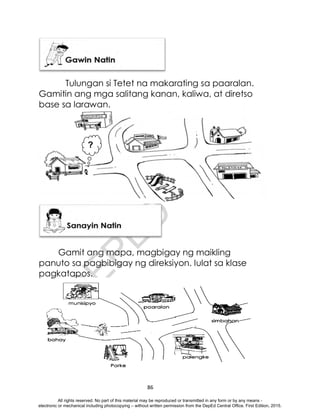 D
E
P
E
D
C
O
P
Y
86
Tulungan si Tetet na makarating sa paaralan.
Gamitin ang mga salitang kanan, kaliwa, at diretso
base sa larawan.
Gamit ang mapa, magbigay ng maikling
panuto sa pagbibigay ng direksiyon. Iulat sa klase
pagkatapos.
?
All rights reserved. No part of this material may be reproduced or transmitted in any form or by any means -
electronic or mechanical including photocopying – without written permission from the DepEd Central Office. First Edition, 2015.
 