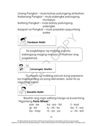 D
E
P
E
D
C
O
P
Y
87
Unang Pangkat – mula bahay patungong simbahan
Ikalawang Pangkat – mula palengke patungong
munisipyo
Ikatlong Pangkat – mula bahay patungong
palengke
Ikaapat na Pangkat – mula paaralan papuntang
parke
Gumawa ng maikling panuto kung papaano
ka makakarating sa iyong silid-aralan. Isulat ito sa
sagutang papel.
Basahin ang mga salitang hango sa kuwentong
“Higanteng Ferris Wheel.”
par - ke ka - pa - tid li - kod
gi - lid lu - mi - ko ka - li - wa
ka - may ni - ya - ya u - mi - kot
Sa pagbibigay ng maikling panuto,
kailangang maging maayos at malinaw ang
paglalahad.
All rights reserved. No part of this material may be reproduced or transmitted in any form or by any means -
electronic or mechanical including photocopying – without written permission from the DepEd Central Office. First Edition, 2015.
 