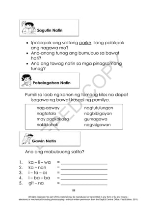 D
E
P
E
D
C
O
P
Y
88
 Ipalakpak ang salitang parke. Ilang palakpak
ang nagawa mo?
 Ano-anong tunog ang bumubuo sa bawat
hati?
 Ano ang tawag natin sa mga pinagsamang
tunog?
Pumili sa loob ng kahon ng tamang kilos na dapat
isagawa ng bawat kasapi ng pamilya.
Ano ang mabubuong salita?
1. ka – li – wa = ______________________
2. ka – nan = ______________________
3. i – ta – as = ______________________
4. i – ba – ba = ______________________
5. git – na = ______________________
nag-aaway nagtutulungan
nagtatalo nagbibigayan
may pagkakaisa gumagawa
nakikilahok nagsisigawan
All rights reserved. No part of this material may be reproduced or transmitted in any form or by any means -
electronic or mechanical including photocopying – without written permission from the DepEd Central Office. First Edition, 2015.
 