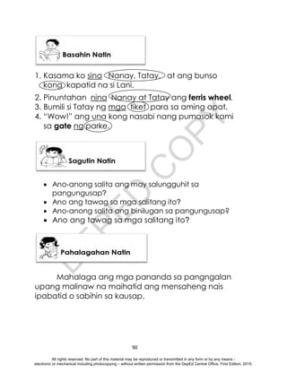 D
E
P
E
D
C
O
P
Y
90
1. Kasama ko sina Nanay, Tatay, at ang bunso
kong kapatid na si Lani.
2. Pinuntahan nina Nanay at Tatay ang ferris wheel.
3. Bumili si Tatay ng mga tiket para sa aming apat.
4. “Wow!” ang una kong nasabi nang pumasok kami
sa gate ng parke.
 Ano-anong salita ang may salungguhit sa
pangungusap?
 Ano ang tawag sa mga salitang ito?
 Ano-anong salita ang binilugan sa pangungusap?
 Ano ang tawag sa mga salitang ito?
Mahalaga ang mga pananda sa pangngalan
upang malinaw na maihatid ang mensaheng nais
ipabatid o sabihin sa kausap.
All rights reserved. No part of this material may be reproduced or transmitted in any form or by any means -
electronic or mechanical including photocopying – without written permission from the DepEd Central Office. First Edition, 2015.
 