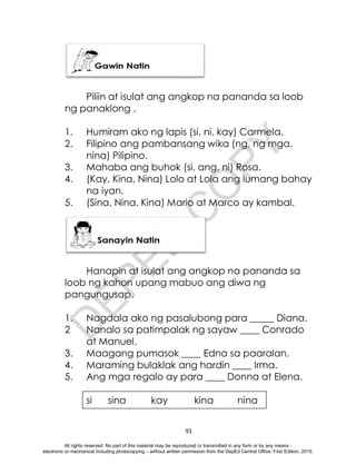 D
E
P
E
D
C
O
P
Y
91
Piliin at isulat ang angkop na pananda sa loob
ng panaklong .
1. Humiram ako ng lapis (si, ni, kay) Carmela.
2. Filipino ang pambansang wika (ng, ng mga,
nina) Pilipino.
3. Mahaba ang buhok (si, ang, ni) Rosa.
4. (Kay, Kina, Nina) Lolo at Lola ang lumang bahay
na iyan.
5. (Sina, Nina, Kina) Mario at Marco ay kambal.
Hanapin at isulat ang angkop na pananda sa
loob ng kahon upang mabuo ang diwa ng
pangungusap.
1. Nagdala ako ng pasalubong para _____ Diana.
2 Nanalo sa patimpalak ng sayaw ____ Conrado
at Manuel.
3. Maagang pumasok ____ Edna sa paaralan.
4. Maraming bulaklak ang hardin ____ Irma.
5. Ang mga regalo ay para ____ Donna at Elena.
si sina kay kina nina
All rights reserved. No part of this material may be reproduced or transmitted in any form or by any means -
electronic or mechanical including photocopying – without written permission from the DepEd Central Office. First Edition, 2015.
 