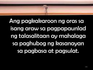 Ang pagkakaroon ng oras sa
isang araw sa pagpapaunlad
ng talasalitaan ay mahalaga
sa paghubog ng kasanayan
sa pagbasa at pagsulat.
106
 
