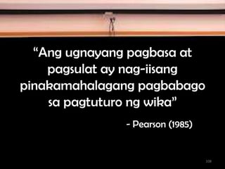 “Ang ugnayang pagbasa at
pagsulat ay nag-iisang
pinakamahalagang pagbabago
sa pagtuturo ng wika”
- Pearson (1985)
108
 