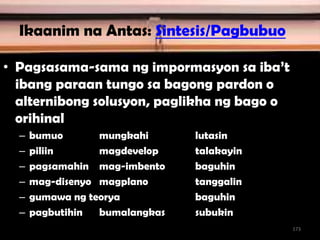 Ikaanim na Antas: Sintesis/Pagbubuo
• Pagsasama-sama ng impormasyon sa iba’t
ibang paraan tungo sa bagong pardon o
alternibong solusyon, paglikha ng bago o
orihinal
– bumuo mungkahi lutasin
– piliin magdevelop talakayin
– pagsamahin mag-imbento baguhin
– mag-disenyo magplano tanggalin
– gumawa ng teorya baguhin
– pagbutihin bumalangkas subukin
173
 