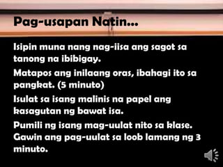 Pag-usapan Natin...
Isipin muna nang nag-iisa ang sagot sa
tanong na ibibigay.
Matapos ang inilaang oras, ibahagi ito sa
pangkat. (5 minuto)
Isulat sa isang malinis na papel ang
kasagutan ng bawat isa.
Pumili ng isang mag-uulat nito sa klase.
Gawin ang pag-uulat sa loob lamang ng 3
minuto.
4
 