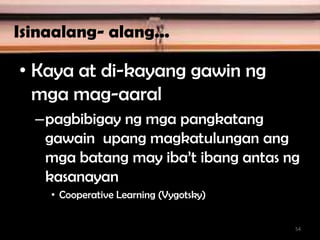 Isinaalang- alang...
• Kaya at di-kayang gawin ng
mga mag-aaral
–pagbibigay ng mga pangkatang
gawain upang magkatulungan ang
mga batang may iba’t ibang antas ng
kasanayan
• Cooperative Learning (Vygotsky)
54
 