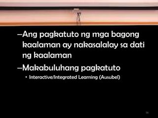 –Ang pagkatuto ng mga bagong
kaalaman ay nakasalalay sa dati
ng kaalaman
–Makabuluhang pagkatuto
• Interactive/Integrated Learning (Ausubel)
56
 