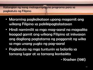 Katangian ng isang matagumpay na programa para sa
pagkatuto ng Filipino
• Maraming pagkakataon upang magamit ang
wikang Filipino sa pakikipagtalastasan
• Hindi namimilit sa mga mag-aaral na magsalita
kaagad gamit ang wikang Filipino at iniiwasan
ang dagliang pagtatama ng paggamit ng wika
sa mga unang yugto ng pag-aaral
• Pagkatuto ng mga tuntunin sa balarila sa
tamang lugar at sa tamang konteskto
- Krashen (1981)
80
 
