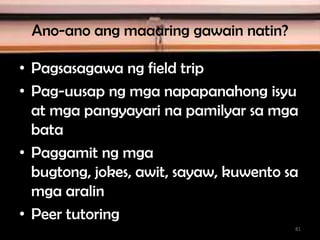 Ano-ano ang maaaring gawain natin?
• Pagsasagawa ng field trip
• Pag-uusap ng mga napapanahong isyu
at mga pangyayari na pamilyar sa mga
bata
• Paggamit ng mga
bugtong, jokes, awit, sayaw, kuwento sa
mga aralin
• Peer tutoring
81
 