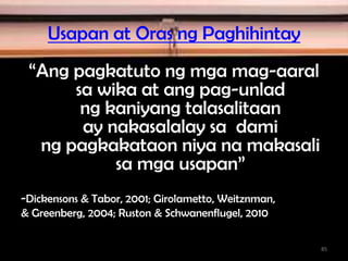 Usapan at Oras ng Paghihintay
“Ang pagkatuto ng mga mag-aaral
sa wika at ang pag-unlad
ng kaniyang talasalitaan
ay nakasalalay sa dami
ng pagkakataon niya na makasali
sa mga usapan”
-Dickensons & Tabor, 2001; Girolametto, Weitznman,
& Greenberg, 2004; Ruston & Schwanenflugel, 2010
85
 