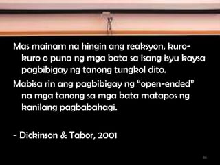 Mas mainam na hingin ang reaksyon, kuro-
kuro o puna ng mga bata sa isang isyu kaysa
pagbibigay ng tanong tungkol dito.
Mabisa rin ang pagbibigay ng “open-ended”
na mga tanong sa mga bata matapos ng
kanilang pagbabahagi.
- Dickinson & Tabor, 2001
86
 