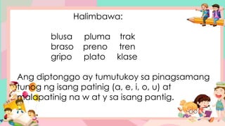 Halimbawa:
blusa pluma trak
braso preno tren
gripo plato klase
Ang diptonggo ay tumutukoy sa pinagsamang
tunog ng isang patinig (a, e, i, o, u) at
malapatinig na w at y sa isang pantig.
 