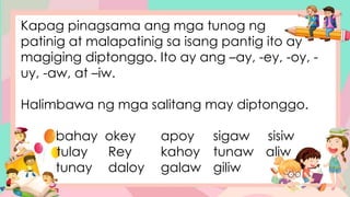 Kapag pinagsama ang mga tunog ng
patinig at malapatinig sa isang pantig ito ay
magiging diptonggo. Ito ay ang –ay, -ey, -oy, -
uy, -aw, at –iw.
Halimbawa ng mga salitang may diptonggo.
bahay okey apoy sigaw sisiw
tulay Rey kahoy tunaw aliw
tunay daloy galaw giliw
 