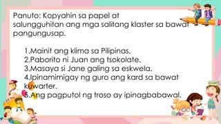 Panuto: Kopyahin sa papel at
salungguhitan ang mga salitang klaster sa bawat
pangungusap.
1.Mainit ang klima sa Pilipinas.
2.Paborito ni Juan ang tsokolate.
3.Masaya si Jane galing sa eskwela.
4.Ipinamimigay ng guro ang kard sa bawat
kuwarter.
5.Ang pagputol ng troso ay ipinagbabawal.
 