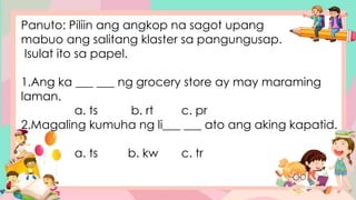 Panuto: Piliin ang angkop na sagot upang
mabuo ang salitang klaster sa pangungusap.
Isulat ito sa papel.
1.Ang ka ___ ___ ng grocery store ay may maraming
laman.
a. ts b. rt c. pr
2.Magaling kumuha ng li___ ___ ato ang aking kapatid.
a. ts b. kw c. tr
 
