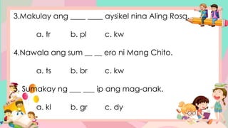 3.Makulay ang ____ ____ aysikel nina Aling Rosa.
a. tr b. pl c. kw
4.Nawala ang sum __ __ ero ni Mang Chito.
a. ts b. br c. kw
5. Sumakay ng ___ ___ ip ang mag-anak.
a. kl b. gr c. dy
 