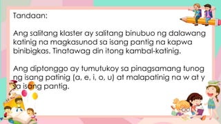 Tandaan:
Ang salitang klaster ay salitang binubuo ng dalawang
katinig na magkasunod sa isang pantig na kapwa
binibigkas. Tinatawag din itong kambal-katinig.
Ang diptonggo ay tumutukoy sa pinagsamang tunog
ng isang patinig (a, e, i, o, u) at malapatinig na w at y
sa isang pantig.
 