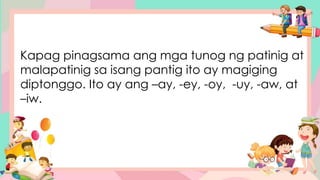 Kapag pinagsama ang mga tunog ng patinig at
malapatinig sa isang pantig ito ay magiging
diptonggo. Ito ay ang –ay, -ey, -oy, -uy, -aw, at
–iw.
 
