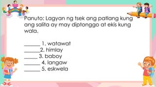 Panuto: Lagyan ng tsek ang patlang kung
ang salita ay may diptonggo at ekis kung
wala.
______ 1. watawat
______2. himlay
_____ 3. baboy
______ 4. langaw
______ 5. eskwela
 