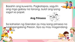 Basahin ang kuwento. Pagkatapos, sagutin
ang mga gabay na tanong. Isulat ang iyong
sagot sa papel.
Ang Prinsesa
Sa kaharian ng Grendan ay may isang prinsesa na
nagngangalang Prezan. Siya ay may magandang
korona.
 
