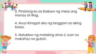 3. Pinatong ko sa ibabaw ng mesa ang
monay at itlog.
4. Aruy! Kinagat ako ng langgam sa aking
braso.
5. Natuklaw ng malaking ahas si Juan sa
makahoy na gubat.
 