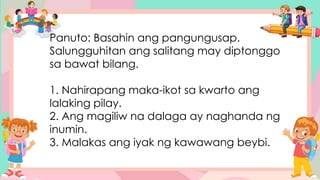 Panuto: Basahin ang pangungusap.
Salungguhitan ang salitang may diptonggo
sa bawat bilang.
1. Nahirapang maka-ikot sa kwarto ang
lalaking pilay.
2. Ang magiliw na dalaga ay naghanda ng
inumin.
3. Malakas ang iyak ng kawawang beybi.
 