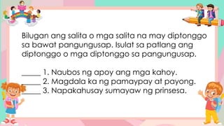 Bilugan ang salita o mga salita na may diptonggo
sa bawat pangungusap. Isulat sa patlang ang
diptonggo o mga diptonggo sa pangungusap.
_____ 1. Naubos ng apoy ang mga kahoy.
_____ 2. Magdala ka ng pamaypay at payong.
_____ 3. Napakahusay sumayaw ng prinsesa.
 