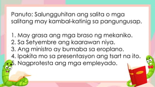 Panuto: Salungguhitan ang salita o mga
salitang may kambal-katinig sa pangungusap.
1. May grasa ang mga braso ng mekaniko.
2. Sa Setyembre ang kaarawan niya.
3. Ang ministro ay bumaba sa eroplano.
4. Ipakita mo sa presentasyon ang tsart na ito.
5. Nagprotesta ang mga empleyado.
 