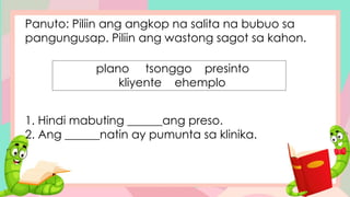 Panuto: Piliin ang angkop na salita na bubuo sa
pangungusap. Piliin ang wastong sagot sa kahon.
1. Hindi mabuting ______ang preso.
2. Ang ______natin ay pumunta sa klinika.
plano tsonggo presinto
kliyente ehemplo
 