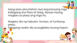 Isang araw pinuntahan niya ang kanyang mga
kaibigang sina Flora at Greg. Niyaya niyang
maglaro sa plasa ang mga ito.
Naglaro sila ng habulan, trumpo, at tumbang
preso.
Talagang naaliw sila sa paglalaro buong hapon.
 