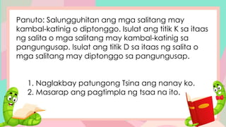Panuto: Salungguhitan ang mga salitang may
kambal-katinig o diptonggo. Isulat ang titik K sa itaas
ng salita o mga salitang may kambal-katinig sa
pangungusap. Isulat ang titik D sa itaas ng salita o
mga salitang may diptonggo sa pangungusap.
1. Naglakbay patungong Tsina ang nanay ko.
2. Masarap ang pagtimpla ng tsaa na ito.
 