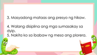 3. Masyadong mataas ang presyo ng hikaw.
4. Walang disiplina ang mga sumasakay sa
dyip.
5. Nakita ko sa ibabaw ng mesa ang plorera.
 