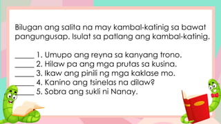 Bilugan ang salita na may kambal-katinig sa bawat
pangungusap. Isulat sa patlang ang kambal-katinig.
_____ 1. Umupo ang reyna sa kanyang trono.
_____ 2. Hilaw pa ang mga prutas sa kusina.
_____ 3. Ikaw ang pinili ng mga kaklase mo.
_____ 4. Kanino ang tsinelas na dilaw?
_____ 5. Sobra ang sukli ni Nanay.
 