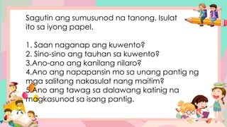 Sagutin ang sumusunod na tanong. Isulat
ito sa iyong papel.
1. Saan naganap ang kuwento?
2. Sino-sino ang tauhan sa kuwento?
3.Ano-ano ang kanilang nilaro?
4.Ano ang napapansin mo sa unang pantig ng
mga salitang nakasulat nang maitim?
5.Ano ang tawag sa dalawang katinig na
magkasunod sa isang pantig.
 