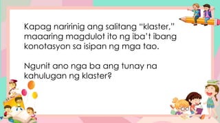 Kapag naririnig ang salitang “klaster,”
maaaring magdulot ito ng iba’t ibang
konotasyon sa isipan ng mga tao.
Ngunit ano nga ba ang tunay na
kahulugan ng klaster?
 