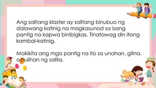 Ang salitang klaster ay salitang binubuo ng
dalawang katinig na magkasunod sa isang
pantig na kapwa binibigkas. Tinatawag din itong
kambal-katinig.
Makikita ang mga pantig na ito sa unahan, gitna,
o hulihan ng salita.
 