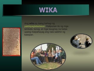 Ang wika ay isang bahagi ng
pakikipagtalastasan. Kalipunan ito ng mga
simbolo, tunog, at mga kaugnay na batas
upang maipahayag ang nais sabihin ng
kaisipan.
 