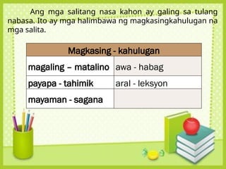 Ang mga salitang nasa kahon ay galing sa tulang
nabasa. Ito ay mga halimbawa ng magkasingkahulugan na
mga salita.
Magkasing - kahulugan
magaling – matalino awa - habag
payapa - tahimik aral - leksyon
mayaman - sagana
 