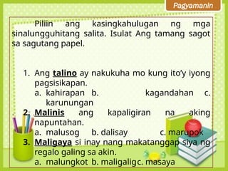 Pagyamanin
Piliin ang kasingkahulugan ng mga
sinalungguhitang salita. Isulat Ang tamang sagot
sa sagutang papel.
1. Ang talino ay nakukuha mo kung ito’y iyong
pagsisikapan.
a. kahirapan b. kagandahan c.
karunungan
2. Malinis ang kapaligiran na aking
napuntahan.
a. malusog b. dalisay c. marupok
3. Maligaya si inay nang makatanggap siya ng
regalo galing sa akin.
a. malungkot b. maligaligc. masaya
 