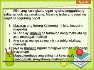 Tayahin
Piliin ang kasingkahulugan ng sinalungguhitang
salita sa loob ng panaklong. Maaring isulat ang napiling
sagot sa sagutang papel.
1. Masarap ang lutong Kaldereta ni lola. (maasim,
mapakla)
2. Si Carlo ay mabilis na tumakbo nang makakita ng
aso. (mabagal, maliksi)
3. Ang sarap maligo sa malinis na tubig. (dalisay,
marumi)
4. Siya ay maralita ngunit maligaya naman. (mahirap,
mayaman)
5. Mapagkumbaba ang aking ina kaya siya’y
pinagpapala. (mayabang, mahinahon)
 