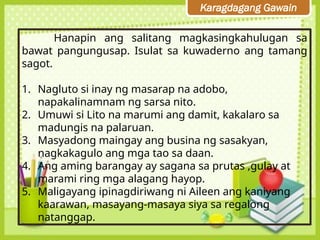 Karagdagang Gawain
Hanapin ang salitang magkasingkahulugan sa
bawat pangungusap. Isulat sa kuwaderno ang tamang
sagot.
1. Nagluto si inay ng masarap na adobo,
napakalinamnam ng sarsa nito.
2. Umuwi si Lito na marumi ang damit, kakalaro sa
madungis na palaruan.
3. Masyadong maingay ang busina ng sasakyan,
nagkakagulo ang mga tao sa daan.
4. Ang aming barangay ay sagana sa prutas ,gulay at
marami ring mga alagang hayop.
5. Maligayang ipinagdiriwang ni Aileen ang kaniyang
kaarawan, masayang-masaya siya sa regalong
natanggap.
 