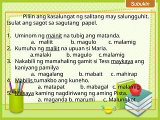 Subukin
Piliin ang kasalungat ng salitang may salungguhit.
Isulat ang sagot sa sagutang papel.
1. Uminom ng mainit na tubig ang matanda.
a. maliit b. magulo c. malamig
2. Kumuha ng maliit na upuan si Maria.
a.malaki b. magulo c.malamig
3. Nakabili ng mamahaling gamit si Tess maykaya ang
kaniyang pamilya
a. magalang b. mabait c. mahirap
4. Mabilis tumakbo ang kuneho.
a. matapat b. mabagal c. malamig
5. Masaya kaming nagdiriwang ng aming Pista.
a. maganda b. marumi c. Malungkot
 