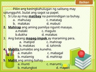Balikan
Piliin ang kasingkahulugan ng salitang may
salungguhit. Isulat ang sagot sa papel.
1. Si Lita ay may matibay na paninindigan sa buhay.
a. mahusay c. matatag
b. malakas d. mabuti
2. Mahirap ang aming pamilya ngunit masaya.
a.malaki c. magulo
b.dukha d. malakas
3. Ang batang mapag-impok ay maraming pera.
a. matipid c. mahirap
b. malakas d. tahimik
4. Mabilis tumakbo ang kuneho.
a. matulin c. mabagal
b. malamig d. mahirap
5. Maliit ang aming bahay .
a. munti c. marumi
b. malungkot d. mapait
 