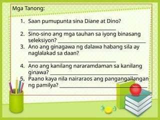 Mga Tanong:
1. Saan pumupunta sina Diane at Dino?
_____________________________________
2. Sino-sino ang mga tauhan sa iyong binasang
seleksiyon? _____________________________________
3. Ano ang ginagawa ng dalawa habang sila ay
naglalakad sa daan?
_____________________________________
4. Ano ang kanilang nararamdaman sa kanilang
ginawa? _____________________________________
5. Paano kaya nila nairaraos ang pangangailangan
ng pamilya? _____________________________________
 