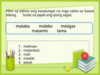 Piliin sa kahon ang kasalungat na mga salita sa bawat
bilang. Isulat sa papel ang iyong sagot.
mataba malabo matigas
matamis tama
1. malinaw
2. malambot
3. mali
4. maalat
5. payat
 
