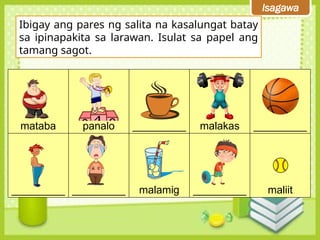 Isagawa
Ibigay ang pares ng salita na kasalungat batay
sa ipinapakita sa larawan. Isulat sa papel ang
tamang sagot.
mataba panalo _________ malakas _________
_________ _________ malamig _________ maliit
 