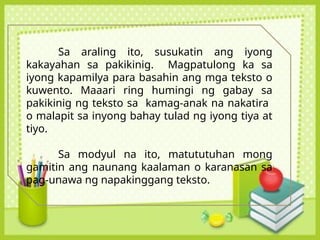 Sa araling ito, susukatin ang iyong
kakayahan sa pakikinig. Magpatulong ka sa
iyong kapamilya para basahin ang mga teksto o
kuwento. Maaari ring humingi ng gabay sa
pakikinig ng teksto sa kamag-anak na nakatira
o malapit sa inyong bahay tulad ng iyong tiya at
tiyo.
Sa modyul na ito, matututuhan mong
gamitin ang naunang kaalaman o karanasan sa
pag-unawa ng napakinggang teksto.
 