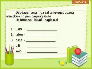 Subukin
Dagdagan ang mga salitang-ugat upang
makabuo ng panibagong salita.
Halimbawa: lakad - naglakad
1. ulan - ______________________
2. talon - ______________________
3. basa - ______________________
4. bili - ______________________
5. kain - ______________________
 